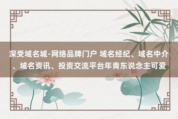 深受域名城-网络品牌门户 域名经纪、域名中介、域名资讯、投资交流平台年青东说念主可爱
