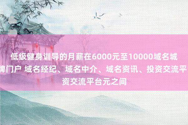 低级健身训导的月薪在6000元至10000域名城-网络品牌门户 域名经纪、域名中介、域名资讯、投资交流平台元之间